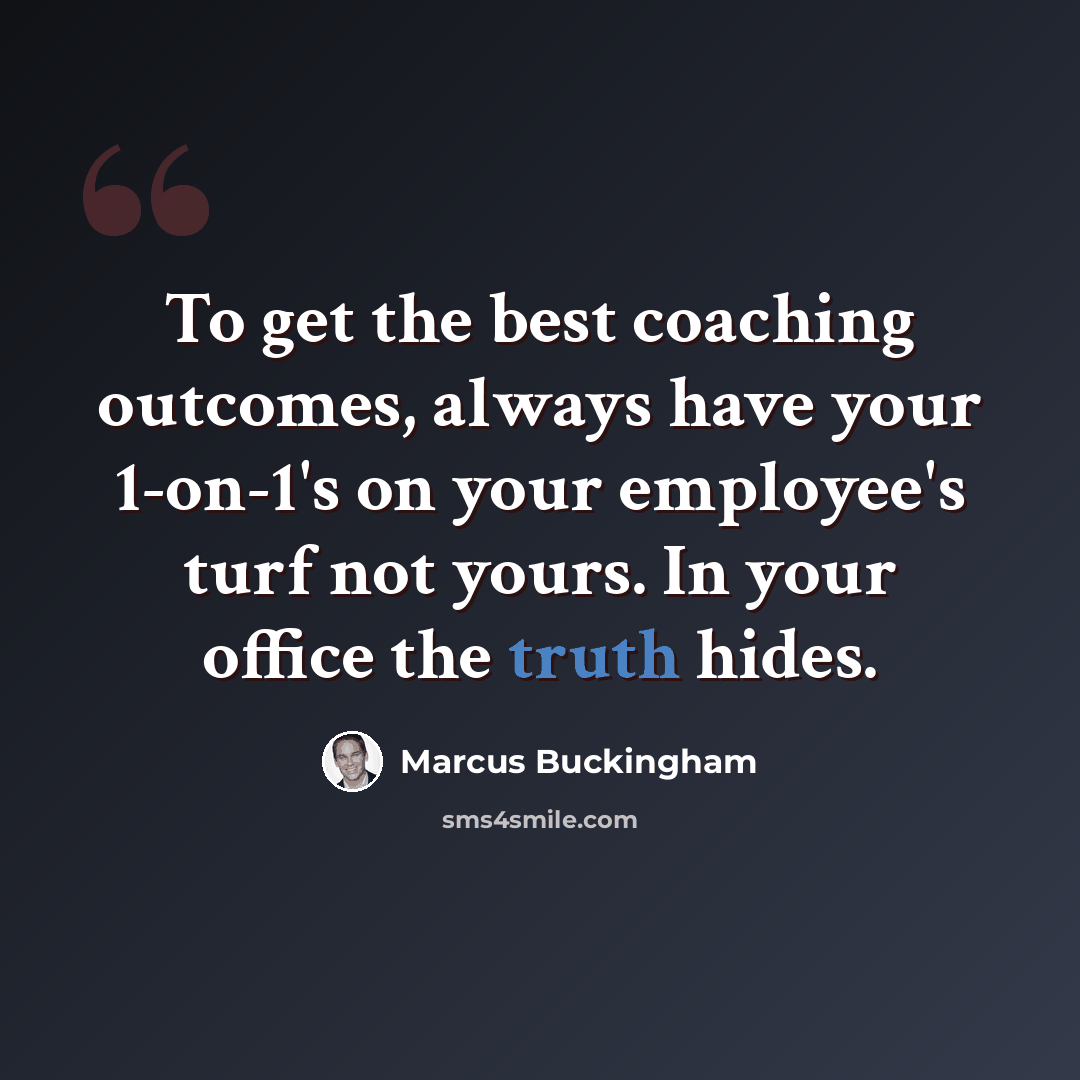 “To get the best coaching outcomes, always have your 1-on-1's on your employee's turf not yours. In your office the truth hides.” quote by Marcus Buckingham
