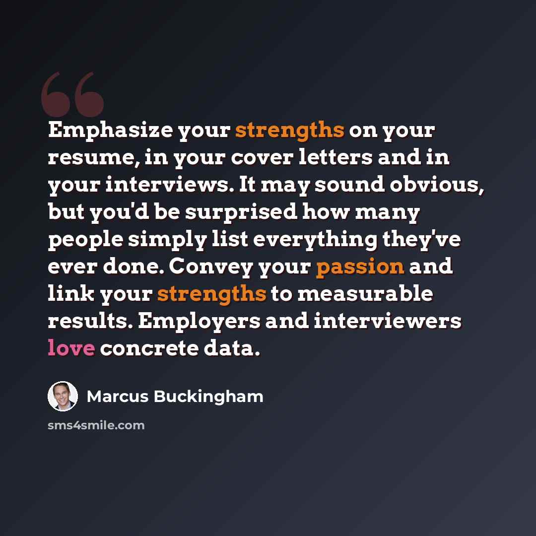 “Emphasize your strengths on your resume, in your cover letters and in your interviews. It may sound obvious, but you'd be surprised how many people simply list everything they've ever done. Convey your passion and link your strengths to measurable results. Employers and interviewers love concrete…” quote by Marcus Buckingham