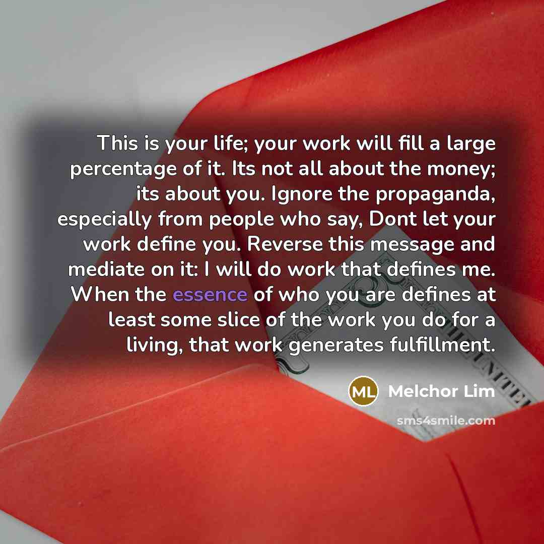“This is your life; your work will fill a large percentage of it. Its not all about the money; its about you. Ignore the propaganda, especially from people who say, Dont let your work define you. Reverse this message and mediate on it: I will do work that defines me. When the essence of who you are…” quote by Melchor Lim