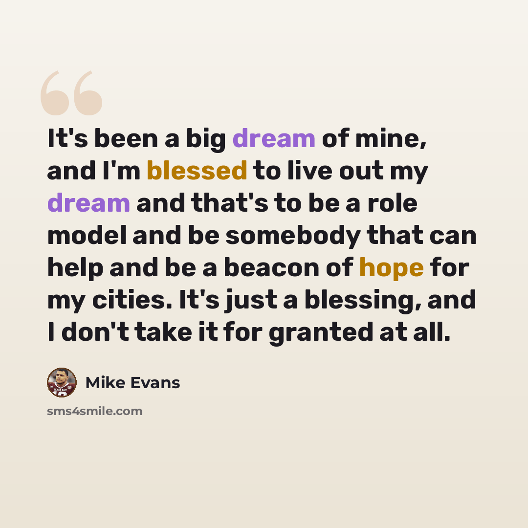 “It's been a big dream of mine, and I'm blessed to live out my dream and that's to be a role model and be somebody that can help and be a beacon of hope for my cities. It's just a blessing, and I don't take it for granted at all.” quote by Mike Evans