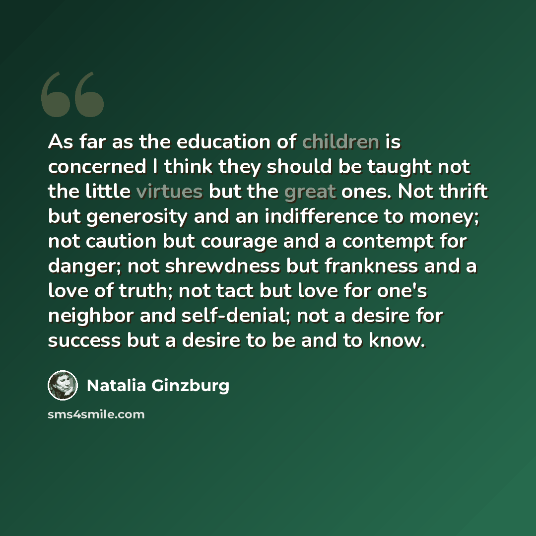 “As far as the education of children is concerned I think they should be taught not the little virtues but the great ones. Not thrift but generosity and an indifference to money; not caution but courage and a contempt for danger; not shrewdness but frankness and a love of truth; not tact but love…” quote by Natalia Ginzburg