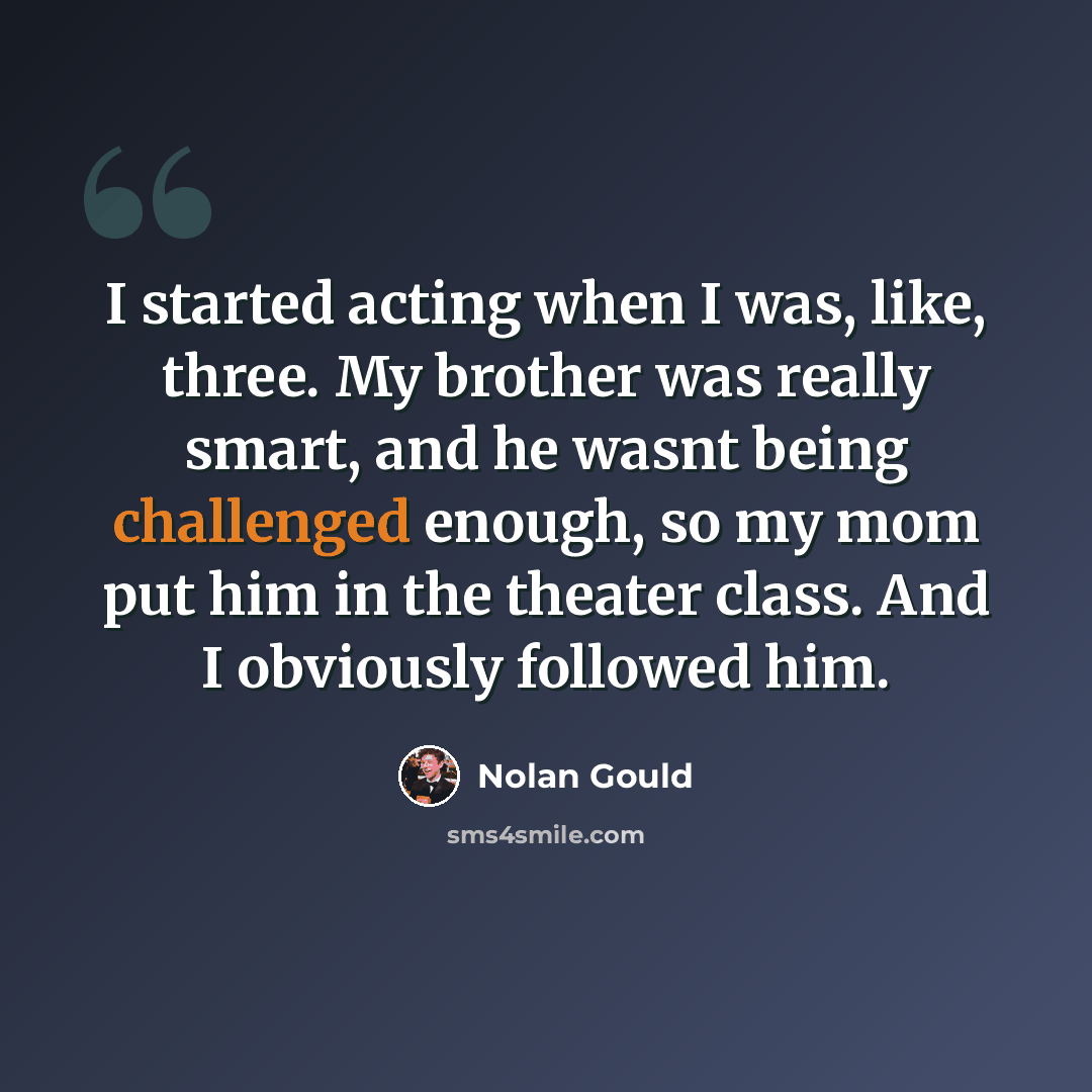 “I started acting when I was, like, three. My brother was really smart, and he wasnt being challenged enough, so my mom put him in the theater class. And I obviously followed him.” quote by Nolan Gould