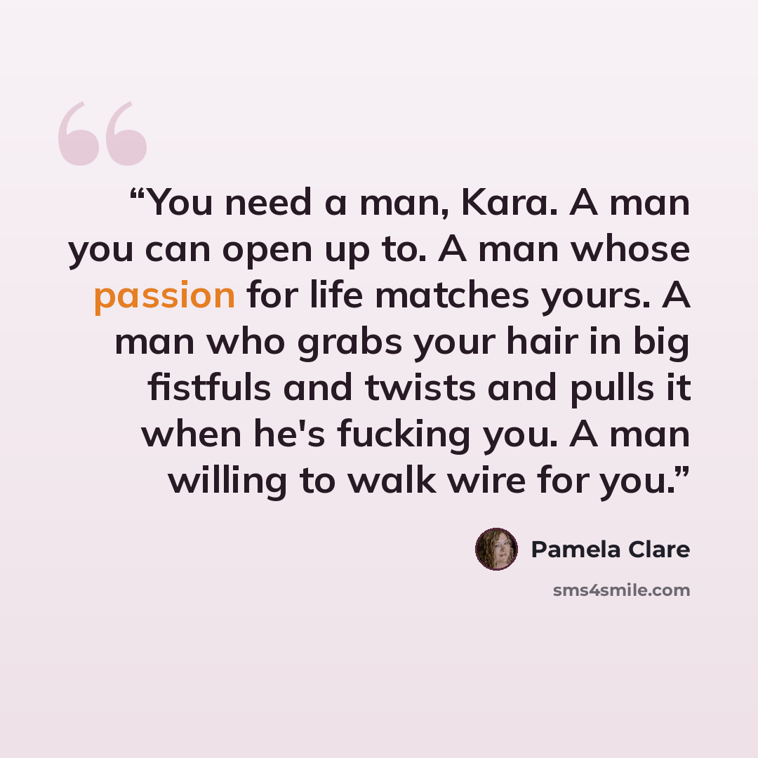 “You need a man, Kara. A man you can open up to. A man whose passion for life matches yours. A man who grabs your hair in big fistfuls and twists and pulls it when he's fucking you. A man willing to walk wire for you.” quote by Pamela Clare