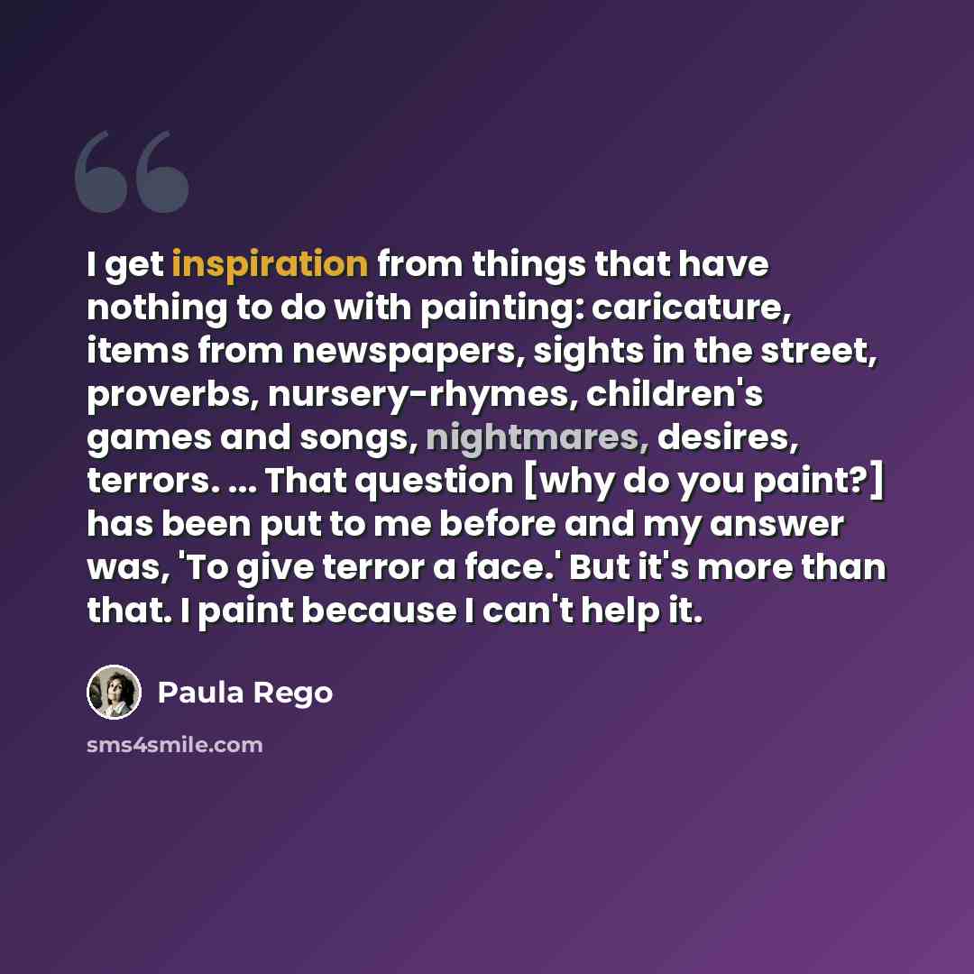 “I get inspiration from things that have nothing to do with painting: caricature, items from newspapers, sights in the street, proverbs, nursery-rhymes, children's games and songs, nightmares, desires, terrors. ... That question [why do you paint?] has been put to me before and my answer was, 'To…” quote by Paula Rego