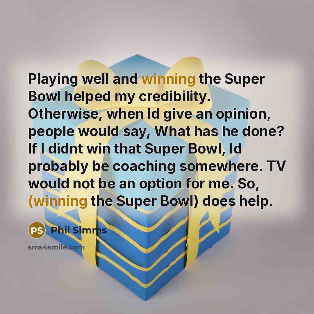 “Playing well and winning the Super Bowl helped my credibility. Otherwise, when Id give an opinion, people would say, What has he done? If I didnt win that Super Bowl, Id probably be coaching somewhere. TV would not be an option for me. So, (winning the Super Bowl) does help.” quote by Phil Simms