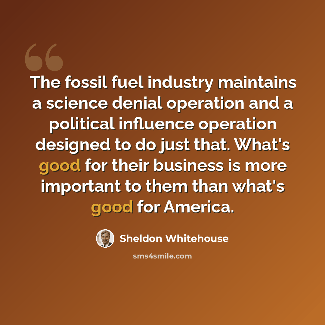 “The fossil fuel industry maintains a science denial operation and a political influence operation designed to do just that. What's good for their business is more important to them than what's good for America.” quote by Sheldon Whitehouse