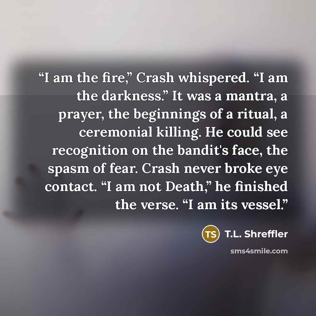 “I am the fire,” Crash whispered. “I am the darkness.” It was a mantra, a prayer, the beginnings of a ritual, a ceremonial killing. He could see recognition on the bandit's face, the spasm of fear. Crash never broke eye contact. “I am not Death,” he finished the verse. “I am its vessel.” quote by T.L. Shreffler