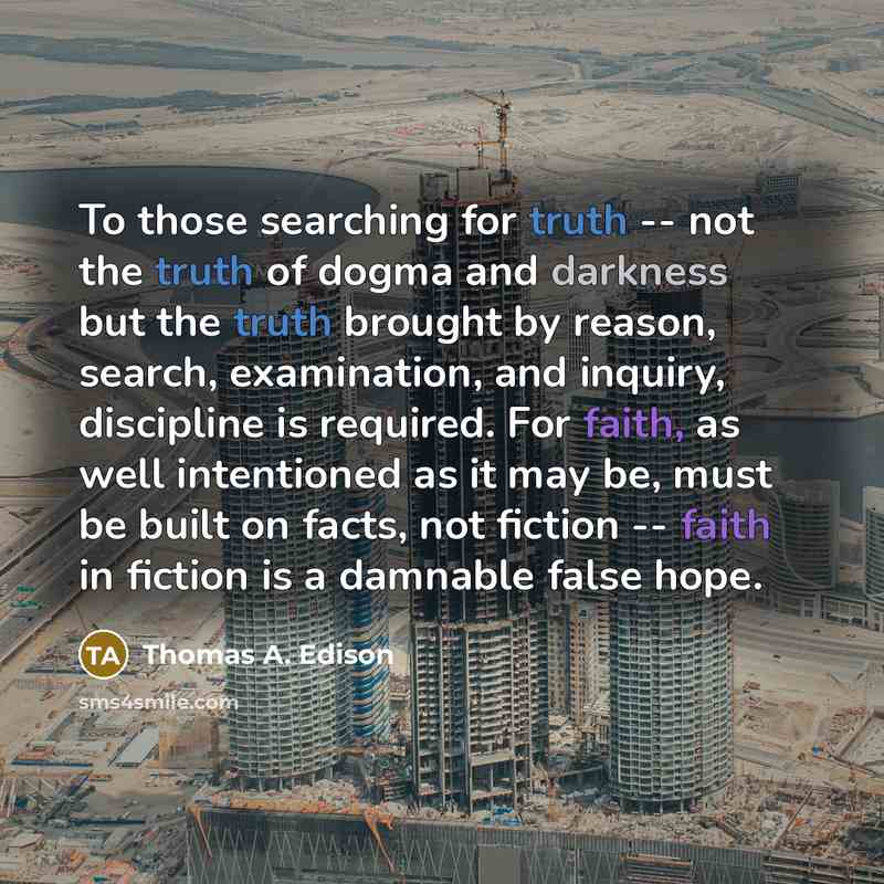 “To those searching for truth -- not the truth of dogma and darkness but the truth brought by reason, search, examination, and inquiry, discipline is required. For faith, as well intentioned as it may be, must be built on facts, not fiction -- faith in fiction is a damnable false hope.” quote by Thomas A. Edison