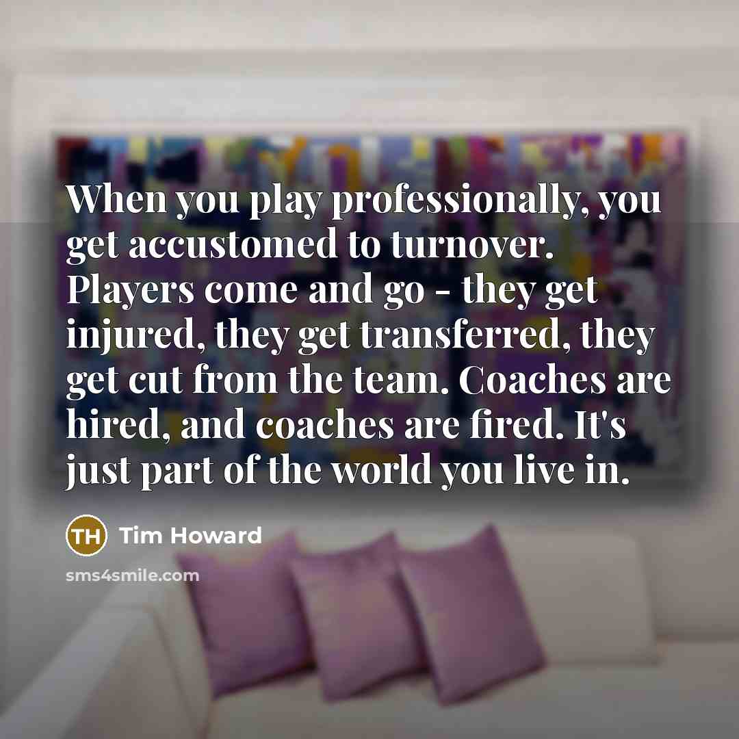 “When you play professionally, you get accustomed to turnover. Players come and go - they get injured, they get transferred, they get cut from the team. Coaches are hired, and coaches are fired. It's just part of the world you live in.” quote by Tim Howard