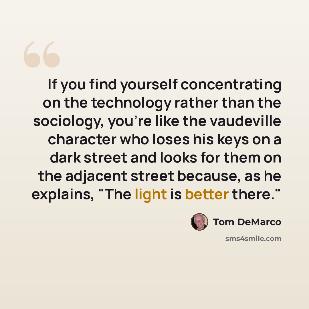 “If you find yourself concentrating on the technology rather than the sociology, you're like the vaudeville character who loses his keys on a dark street and looks for them on the adjacent street because, as he explains, "The light is better there."” quote by Tom DeMarco