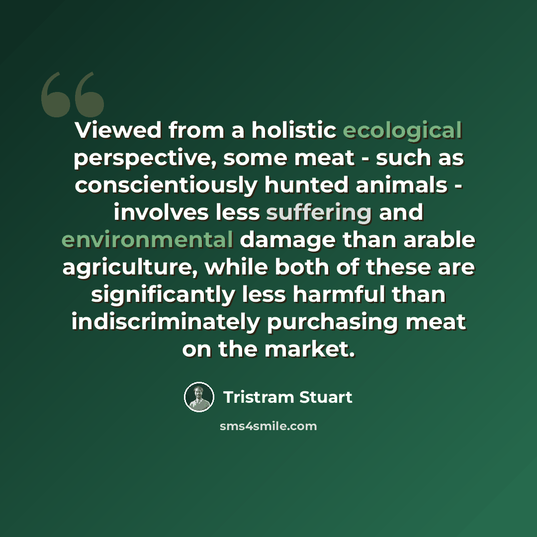 “Viewed from a holistic ecological perspective, some meat - such as conscientiously hunted animals - involves less suffering and environmental damage than arable agriculture, while both of these are significantly less harmful than indiscriminately purchasing meat on the market.” quote by Tristram Stuart