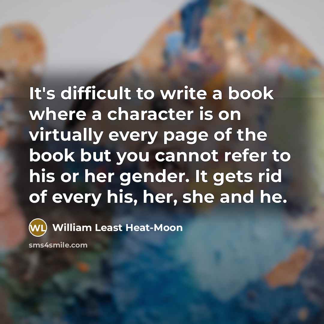 “It's difficult to write a book where a character is on virtually every page of the book but you cannot refer to his or her gender. It gets rid of every his, her, she and he.” quote by William Least Heat-Moon