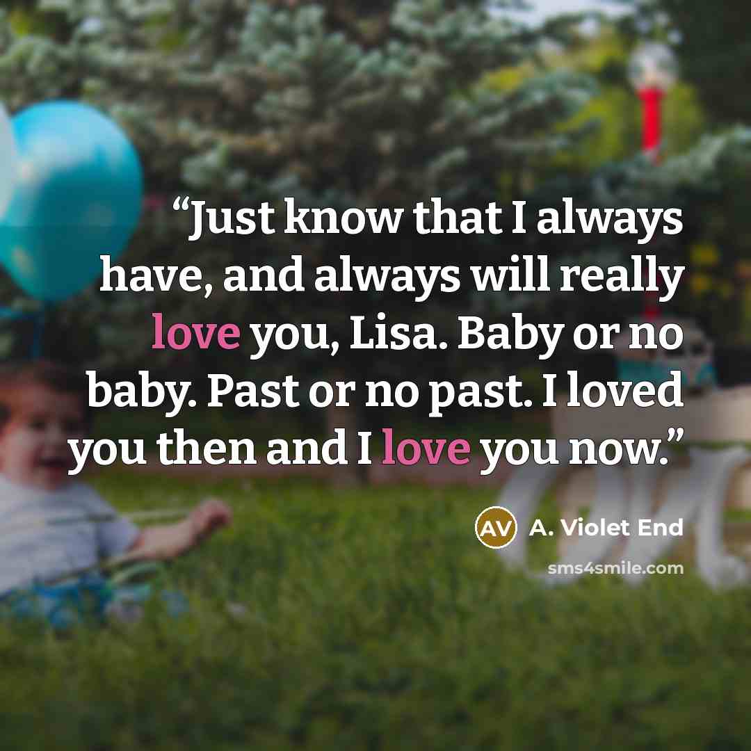 “Just know that I always have, and always will really love you, Lisa. Baby or no baby. Past or no past. I loved you then and I love you now.” quote by A. Violet End