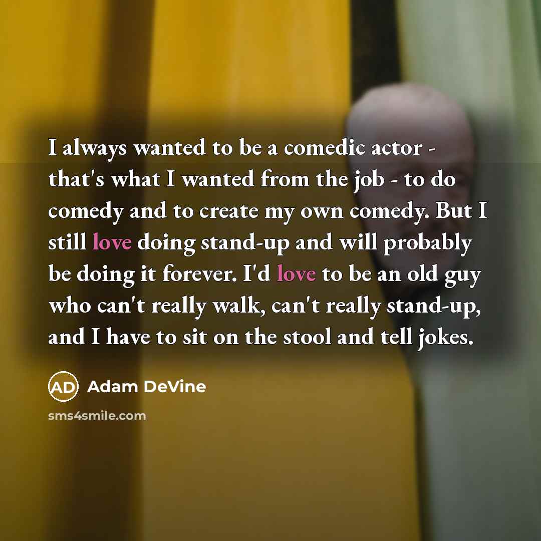 “I always wanted to be a comedic actor - that's what I wanted from the job - to do comedy and to create my own comedy. But I still love doing stand-up and will probably be doing it forever. I'd love to be an old guy who can't really walk, can't really stand-up, and I have to sit on the stool and…” quote by Adam DeVine
