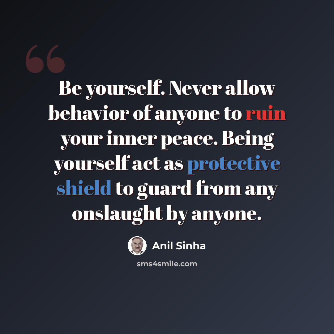 “Be yourself. Never allow behavior of anyone to ruin your inner peace. Being yourself act as protective shield to guard from any onslaught by anyone.” quote by Anil Sinha