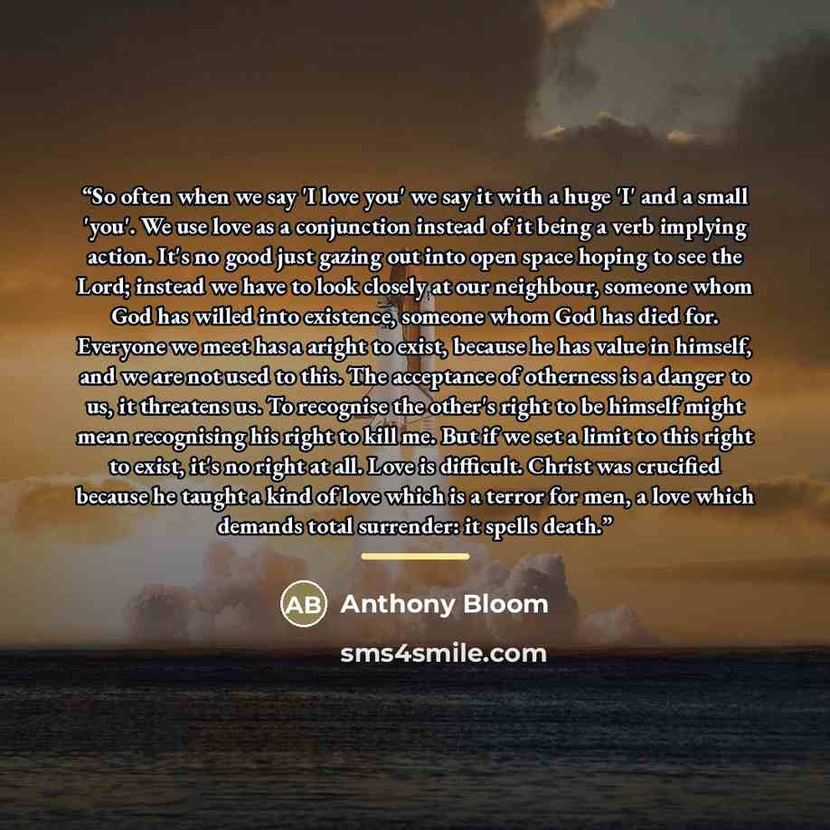 “So often when we say 'I love you' we say it with a huge 'I' and a small 'you'. We use love as a conjunction instead of it being a verb implying action. It's no good just gazing out into open space hoping to see the Lord; instead we have to look closely at our neighbour, someone whom God has willed…” quote by Anthony Bloom