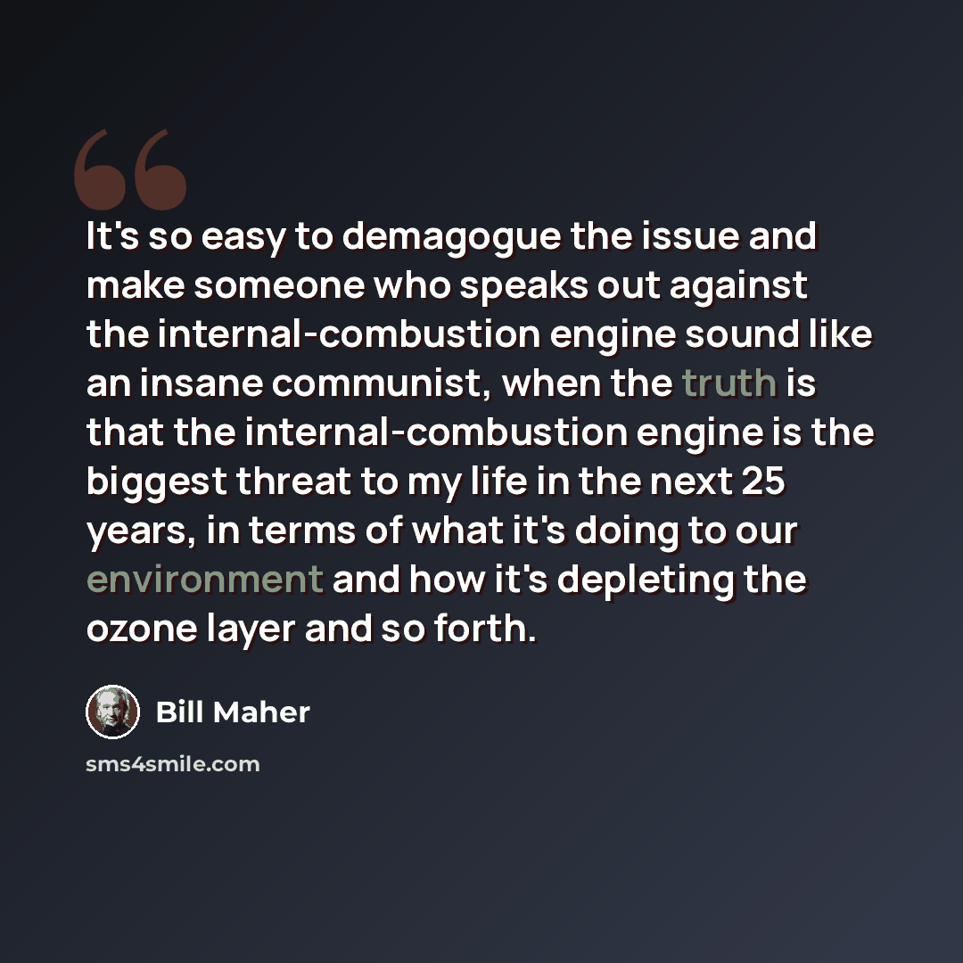 “It's so easy to demagogue the issue and make someone who speaks out against the internal-combustion engine sound like an insane communist, when the truth is that the internal-combustion engine is the biggest threat to my life in the next 25 years, in terms of what it's doing to our environment and…” quote by Bill Maher