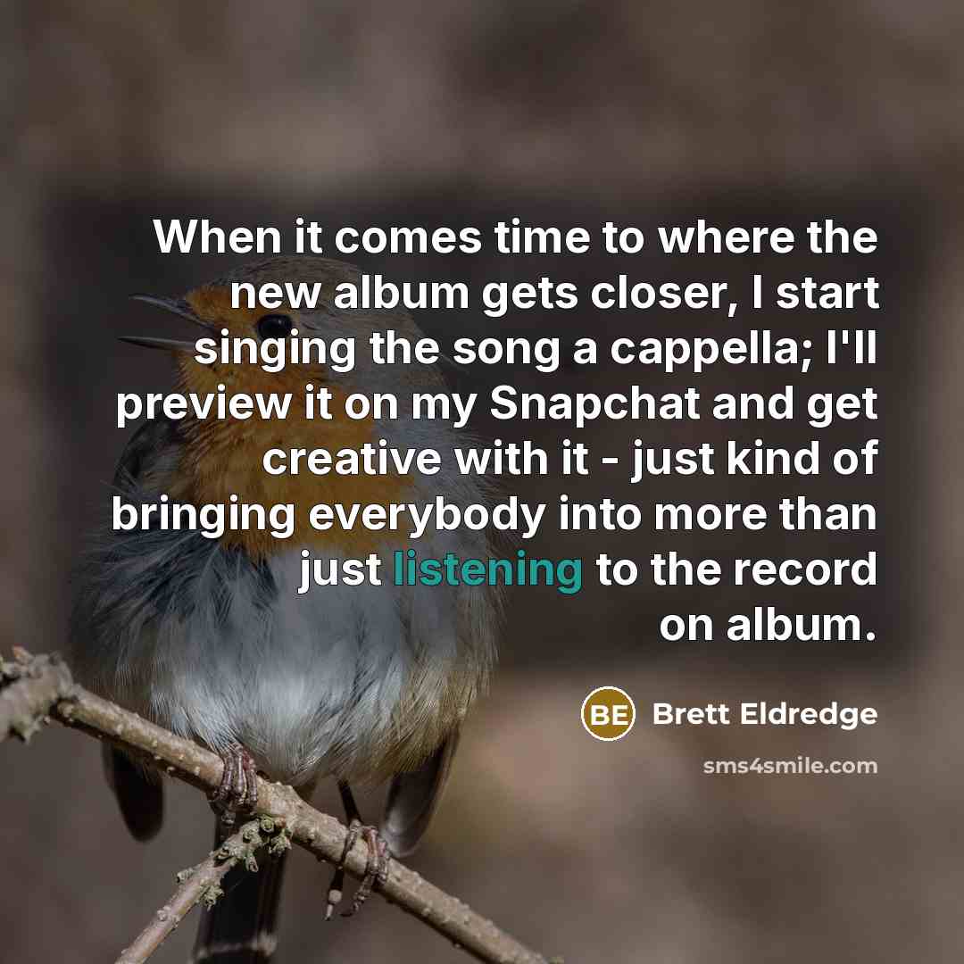 “When it comes time to where the new album gets closer, I start singing the song a cappella; I'll preview it on my Snapchat and get creative with it - just kind of bringing everybody into more than just listening to the record on album.” quote by Brett Eldredge