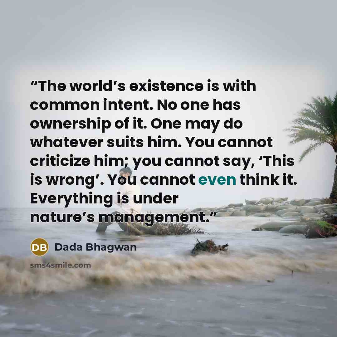 “The world’s existence is with common intent. No one has ownership of it. One may do whatever suits him. You cannot criticize him; you cannot say, ‘This is wrong’. You cannot even think it. Everything is under nature’s management.” quote by Dada Bhagwan