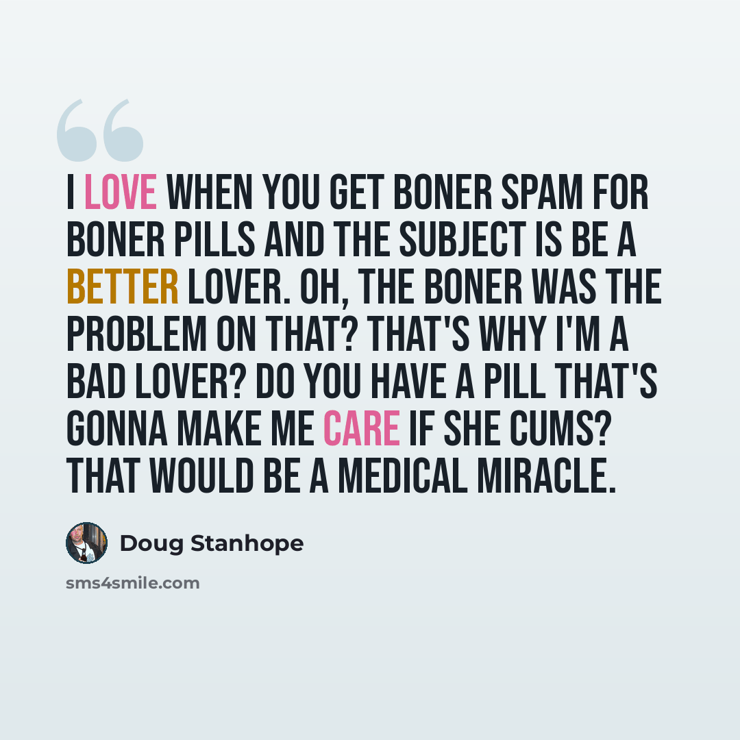“I love when you get boner spam for boner pills and the subject is Be a better lover. Oh, the boner was the problem on that? That's why I'm a bad lover? Do you have a pill that's gonna make me care if she cums? That would be a medical miracle.” quote by Doug Stanhope