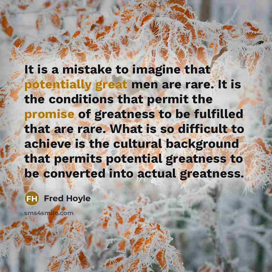 “It is a mistake to imagine that potentially great men are rare. It is the conditions that permit the promise of greatness to be fulfilled that are rare. What is so difficult to achieve is the cultural background that permits potential greatness to be converted into actual greatness.” quote by Fred Hoyle