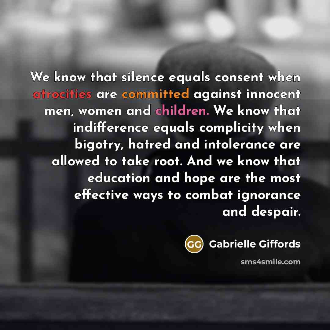 “We know that silence equals consent when atrocities are committed against innocent men, women and children. We know that indifference equals complicity when bigotry, hatred and intolerance are allowed to take root. And we know that education and hope are the most effective ways to combat ignorance…” quote by Gabrielle Giffords