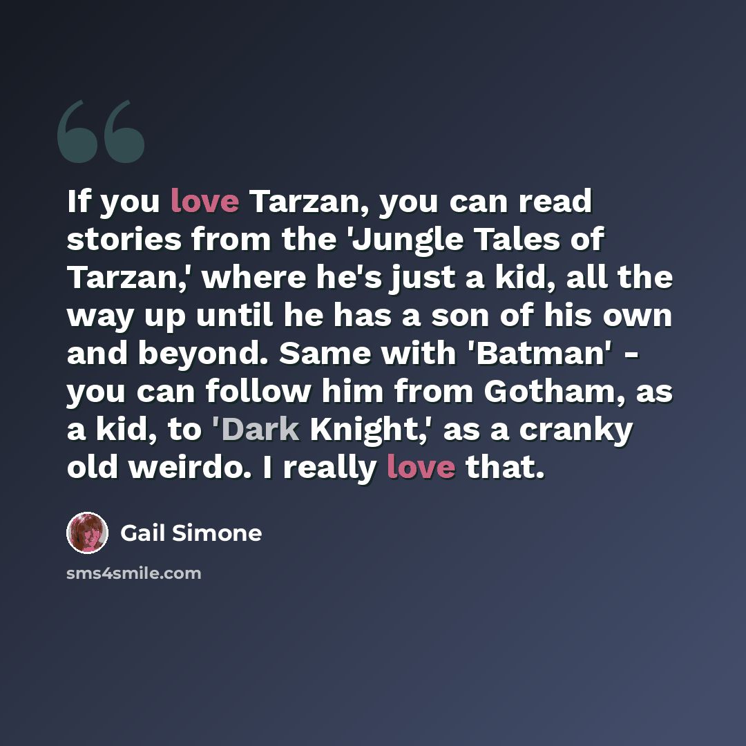 “If you love Tarzan, you can read stories from the 'Jungle Tales of Tarzan,' where he's just a kid, all the way up until he has a son of his own and beyond. Same with 'Batman' - you can follow him from Gotham, as a kid, to 'Dark Knight,' as a cranky old weirdo. I really love that.” quote by Gail Simone