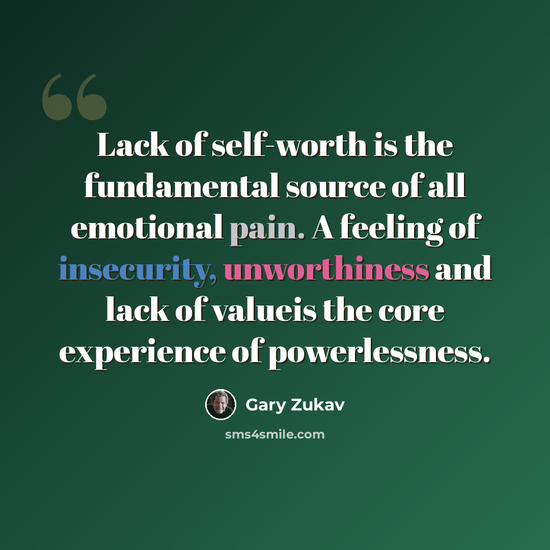 “Lack of self-worth is the fundamental source of all emotional pain. A feeling of insecurity, unworthiness and lack of valueis the core experience of powerlessness.” quote by Gary Zukav