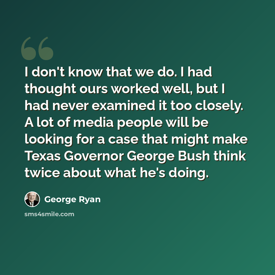 “I don't know that we do. I had thought ours worked well, but I had never examined it too closely. A lot of media people will be looking for a case that might make Texas Governor George Bush think twice about what he's doing.” quote by George Ryan