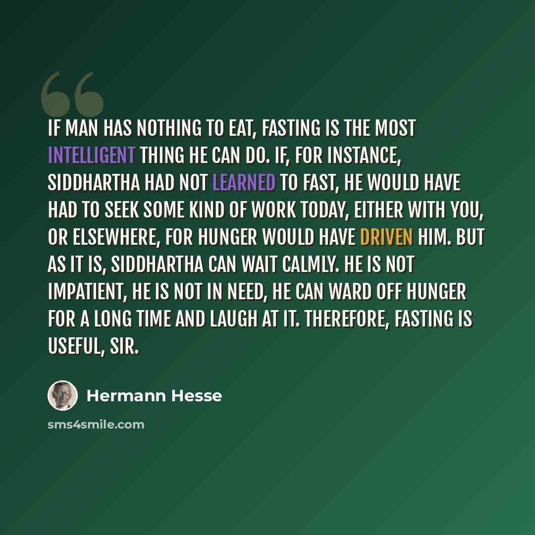 “If man has nothing to eat, fasting is the most intelligent thing he can do. If, for instance, Siddhartha had not learned to fast, he would have had to seek some kind of work today, either with you, or elsewhere, for hunger would have driven him. But as it is, Siddhartha can wait calmly. He is not…” quote by Hermann Hesse