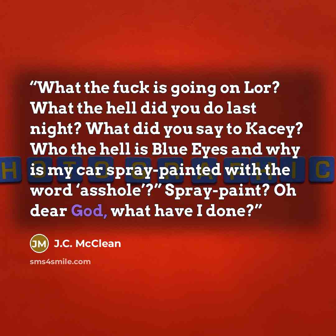 “What the fuck is going on Lor? What the hell did you do last night? What did you say to Kacey? Who the hell is Blue Eyes and why is my car spray-painted with the word ‘asshole’?” Spray-paint? Oh dear God, what have I done?” quote by J.C. McClean