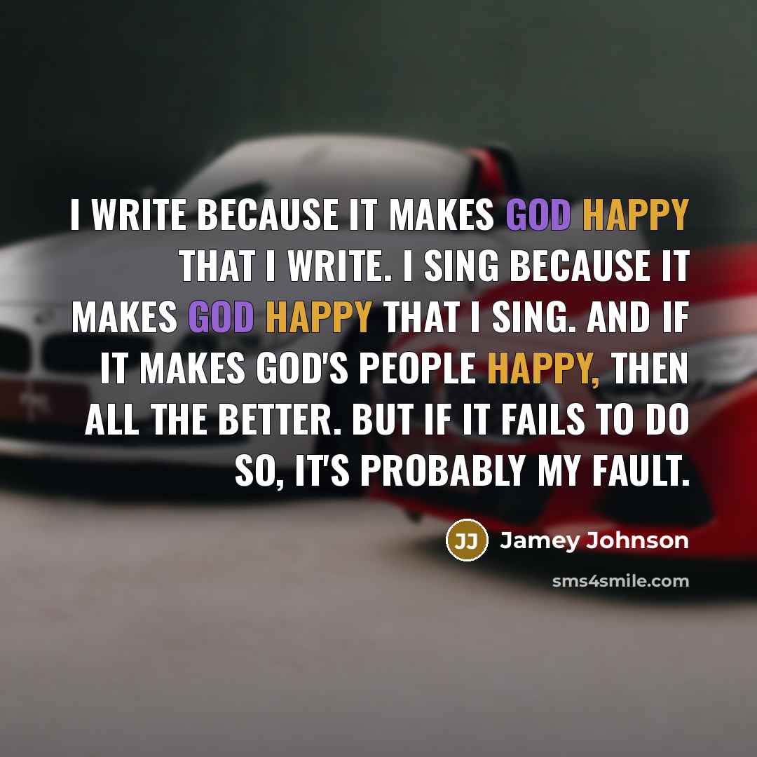 “I write because it makes God happy that I write. I sing because it makes God happy that I sing. And if it makes God's people happy, then all the better. But if it fails to do so, it's probably my fault.” quote by Jamey Johnson
