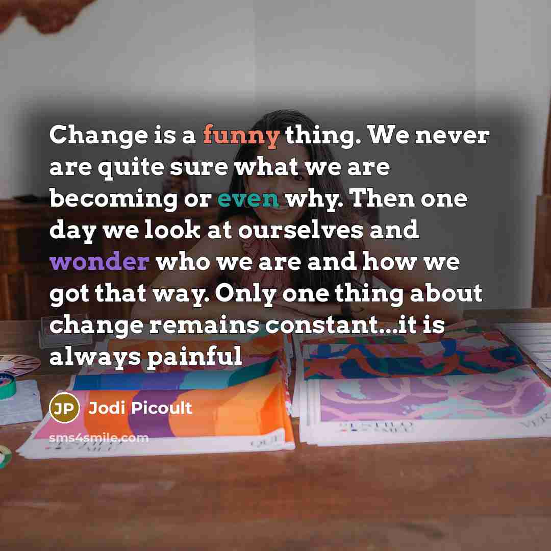 “Change is a funny thing. We never are quite sure what we are becoming or even why. Then one day we look at ourselves and wonder who we are and how we got that way. Only one thing about change remains constant...it is always painful” quote by Jodi Picoult