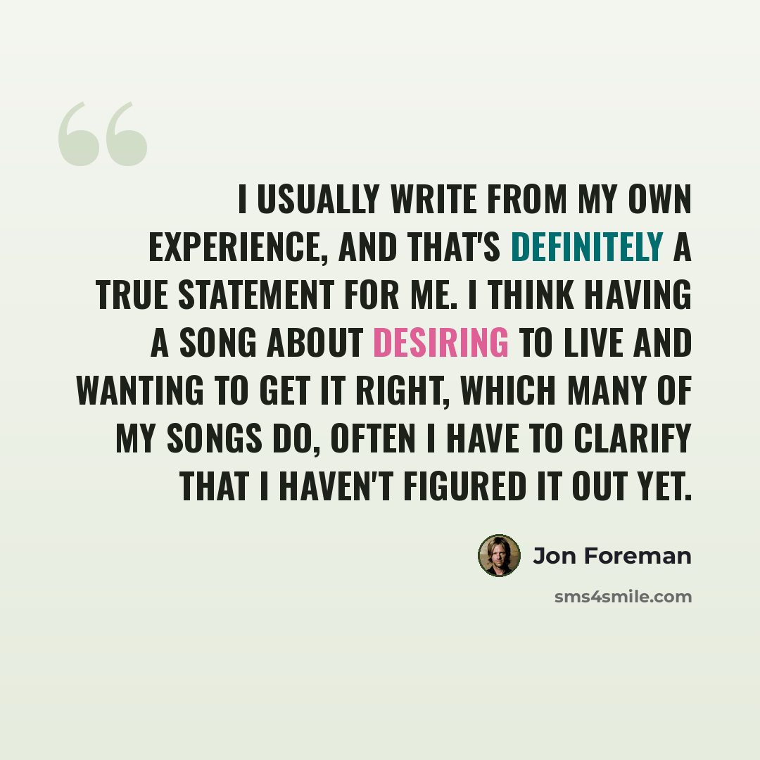 “I usually write from my own experience, and that's definitely a true statement for me. I think having a song about desiring to live and wanting to get it right, which many of my songs do, often I have to clarify that I haven't figured it out yet.” quote by Jon Foreman