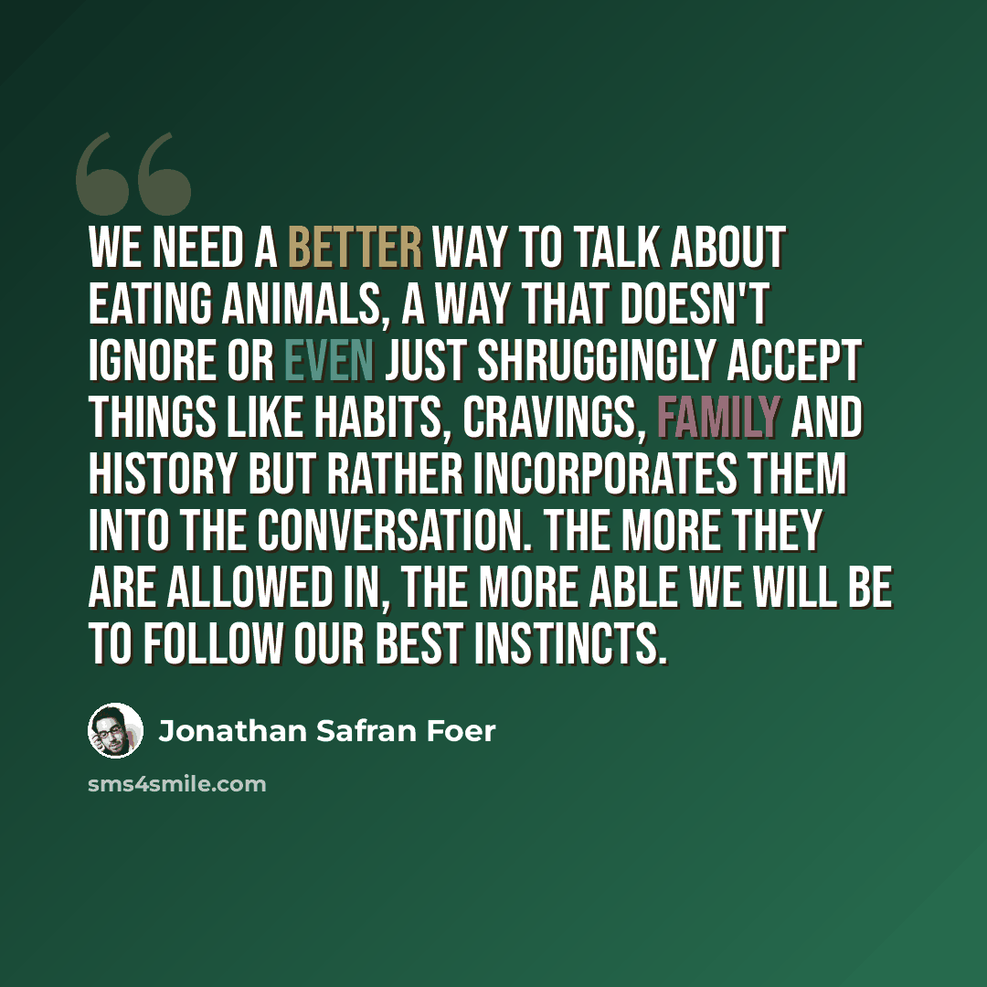 “We need a better way to talk about eating animals, a way that doesn't ignore or even just shruggingly accept things like habits, cravings, family and history but rather incorporates them into the conversation. The more they are allowed in, the more able we will be to follow our best instincts.” quote by Jonathan Safran Foer