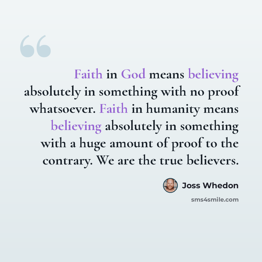 “Faith in God means believing absolutely in something with no proof whatsoever. Faith in humanity means believing absolutely in something with a huge amount of proof to the contrary. We are the true believers.” quote by Joss Whedon