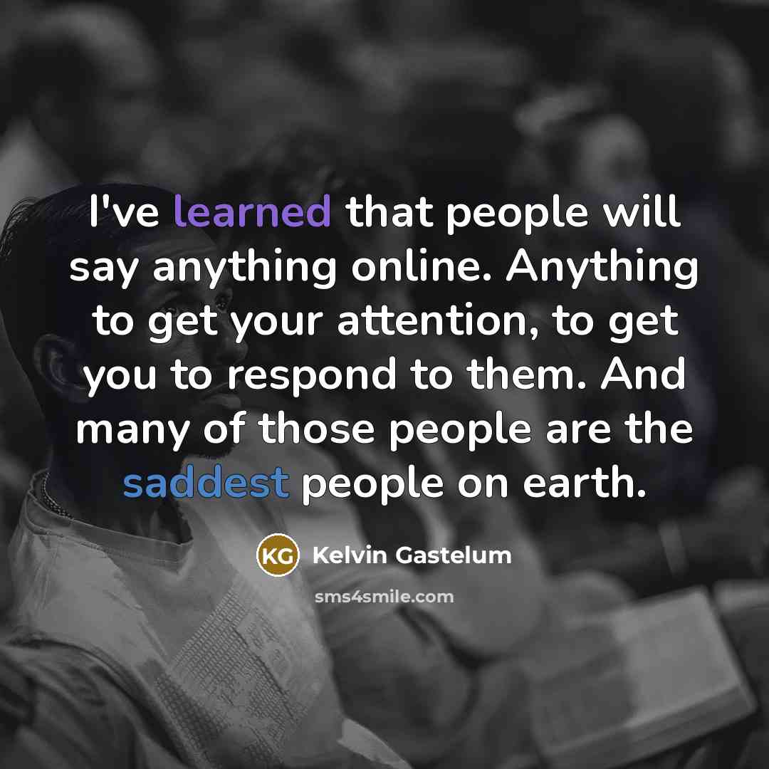 “I've learned that people will say anything online. Anything to get your attention, to get you to respond to them. And many of those people are the saddest people on earth.” quote by Kelvin Gastelum