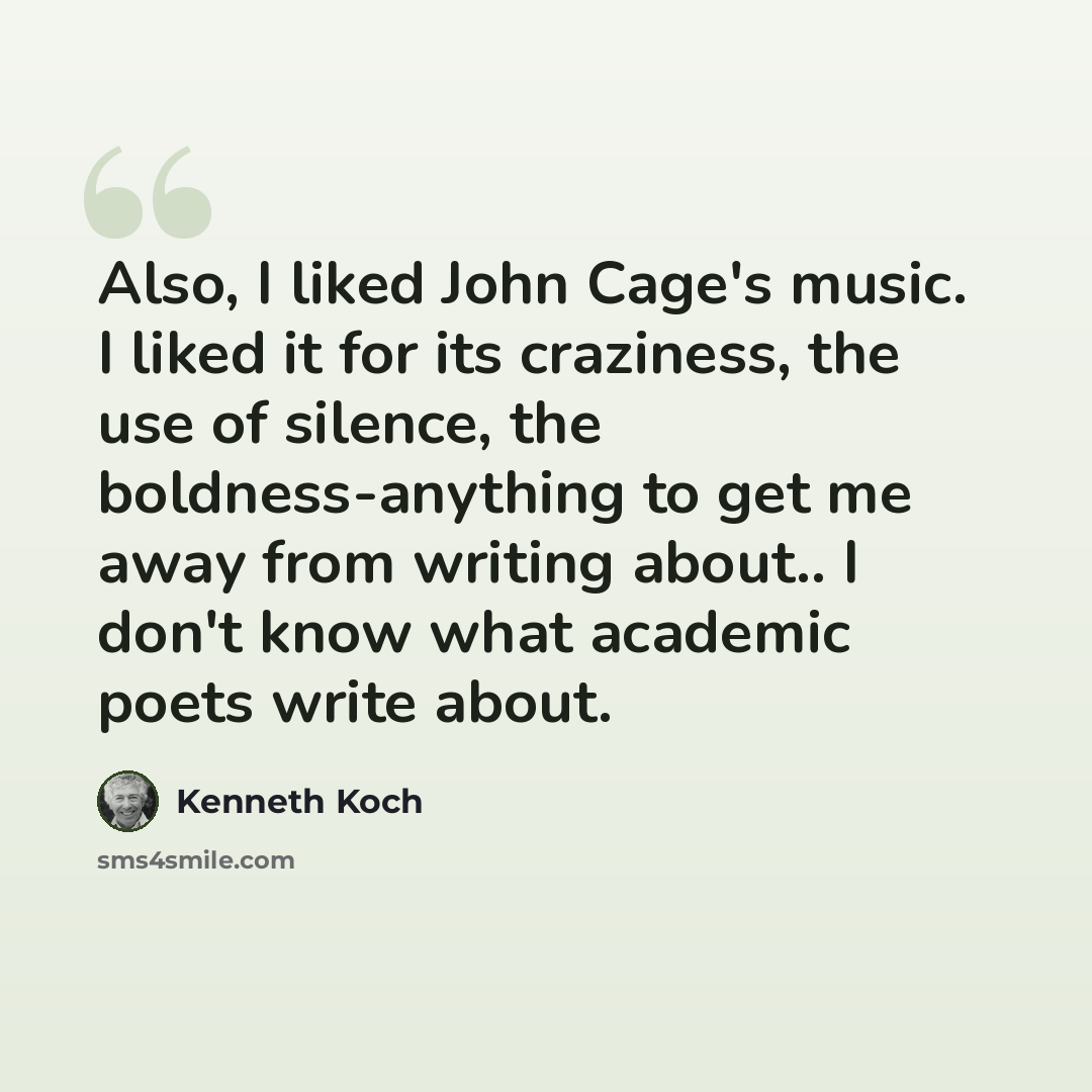“Also, I liked John Cage's music. I liked it for its craziness, the use of silence, the boldness-anything to get me away from writing about.. I don't know what academic poets write about.” quote by Kenneth Koch