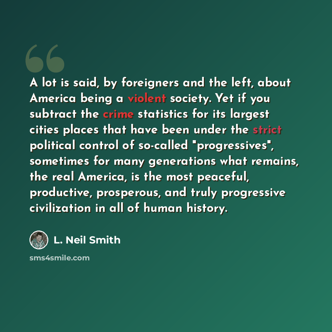 “A lot is said, by foreigners and the left, about America being a violent society. Yet if you subtract the crime statistics for its largest cities places that have been under the strict political control of so-called "progressives", sometimes for many generations what remains, the real America, is…” quote by L. Neil Smith