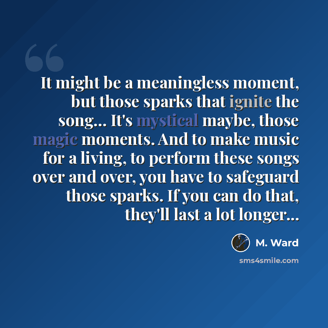 “It might be a meaningless moment, but those sparks that ignite the song… It's mystical maybe, those magic moments. And to make music for a living, to perform these songs over and over, you have to safeguard those sparks. If you can do that, they'll last a lot longer...” quote by M. Ward