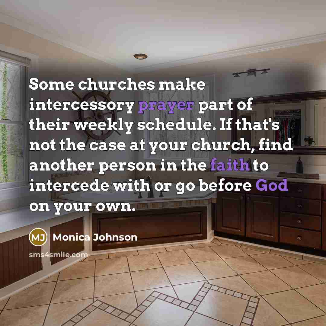 “Some churches make intercessory prayer part of their weekly schedule. If that's not the case at your church, find another person in the faith to intercede with or go before God on your own.” quote by Monica Johnson