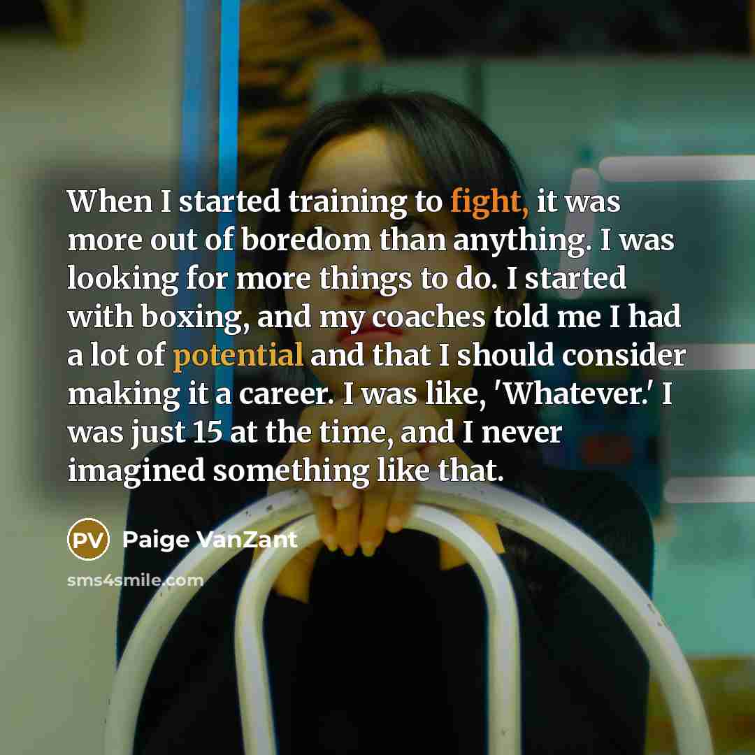 “When I started training to fight, it was more out of boredom than anything. I was looking for more things to do. I started with boxing, and my coaches told me I had a lot of potential and that I should consider making it a career. I was like, 'Whatever.' I was just 15 at the time, and I never…” quote by Paige VanZant