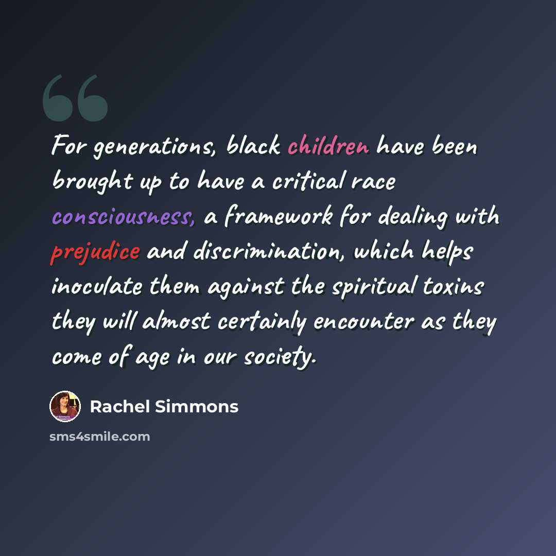 “For generations, black children have been brought up to have a critical race consciousness, a framework for dealing with prejudice and discrimination, which helps inoculate them against the spiritual toxins they will almost certainly encounter as they come of age in our society.” quote by Rachel Simmons