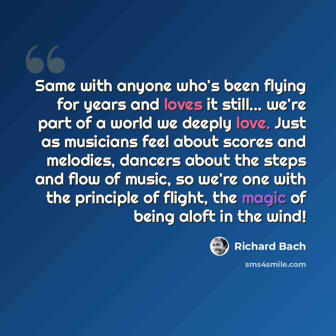 “Same with anyone who's been flying for years and loves it still... we're part of a world we deeply love. Just as musicians feel about scores and melodies, dancers about the steps and flow of music, so we're one with the principle of flight, the magic of being aloft in the wind!” quote by Richard Bach