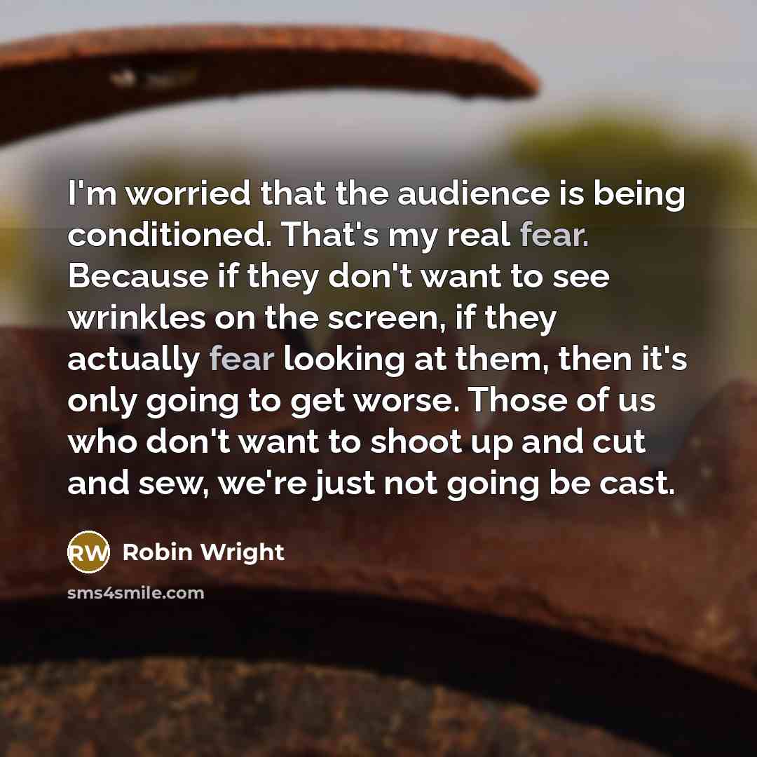 “I'm worried that the audience is being conditioned. That's my real fear. Because if they don't want to see wrinkles on the screen, if they actually fear looking at them, then it's only going to get worse. Those of us who don't want to shoot up and cut and sew, we're just not going be cast.” quote by Robin Wright