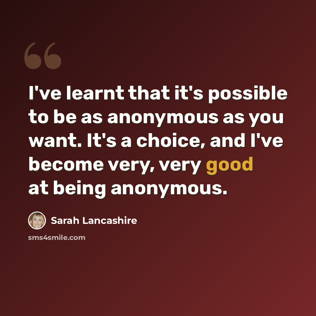 “I've learnt that it's possible to be as anonymous as you want. It's a choice, and I've become very, very good at being anonymous.” quote by Sarah Lancashire