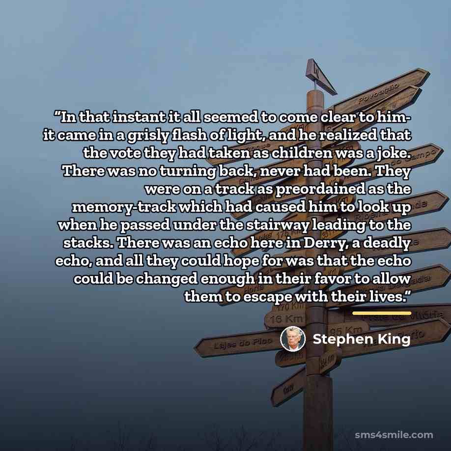 “In that instant it all seemed to come clear to him- it came in a grisly flash of light, and he realized that the vote they had taken as children was a joke. There was no turning back, never had been. They were on a track as preordained as the memory-track which had caused him to look up when he…” quote by Stephen King