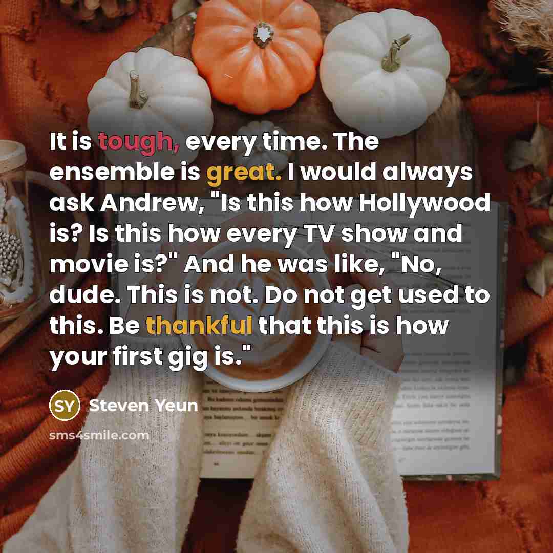 “It is tough, every time. The ensemble is great. I would always ask Andrew, "Is this how Hollywood is? Is this how every TV show and movie is?" And he was like, "No, dude. This is not. Do not get used to this. Be thankful that this is how your first gig is."” quote by Steven Yeun