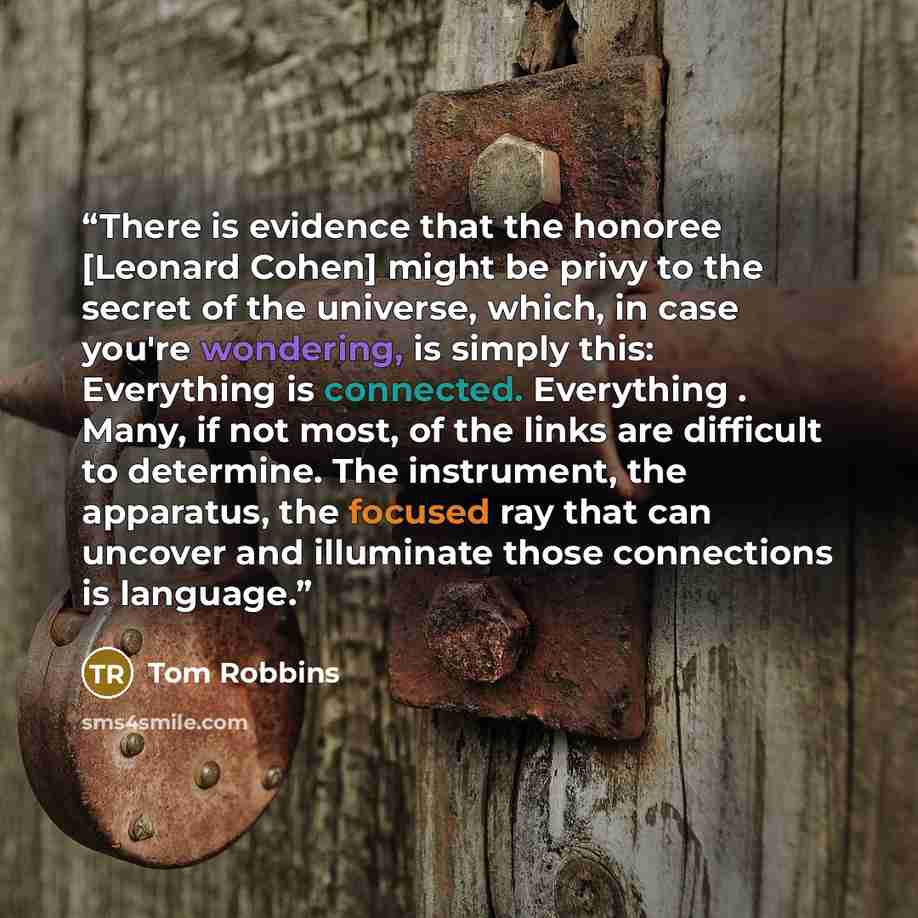 “There is evidence that the honoree [Leonard Cohen] might be privy to the secret of the universe, which, in case you're wondering, is simply this: Everything is connected. Everything . Many, if not most, of the links are difficult to determine. The instrument, the apparatus, the focused ray that…” quote by Tom Robbins