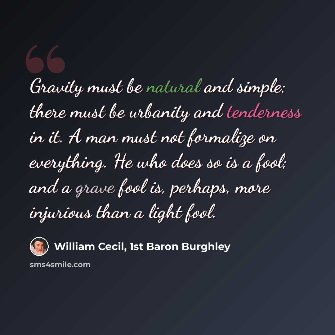 “Gravity must be natural and simple; there must be urbanity and tenderness in it. A man must not formalize on everything. He who does so is a fool; and a grave fool is, perhaps, more injurious than a light fool.” quote by William Cecil, 1st Baron Burghley